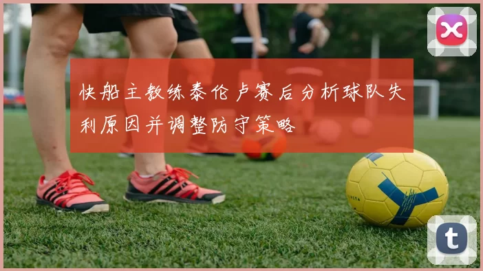 快船主教练泰伦卢赛后分析球队失利原因并调整防守策略