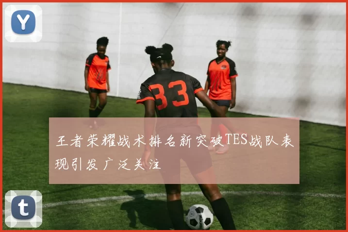 王者荣耀战术排名新突破TES战队表现引发广泛关注