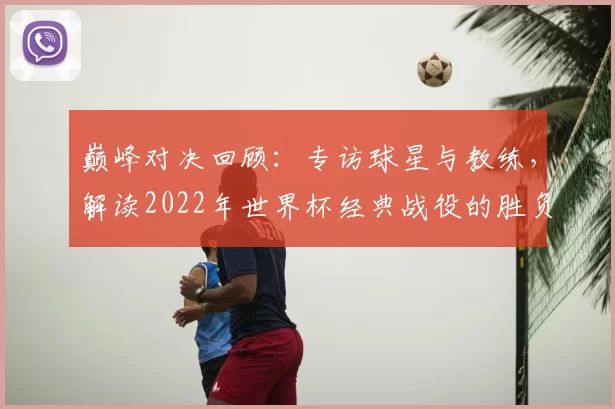 巅峰对决回顾:专访球星与教练,解读2022年世界杯经典战役的胜负手