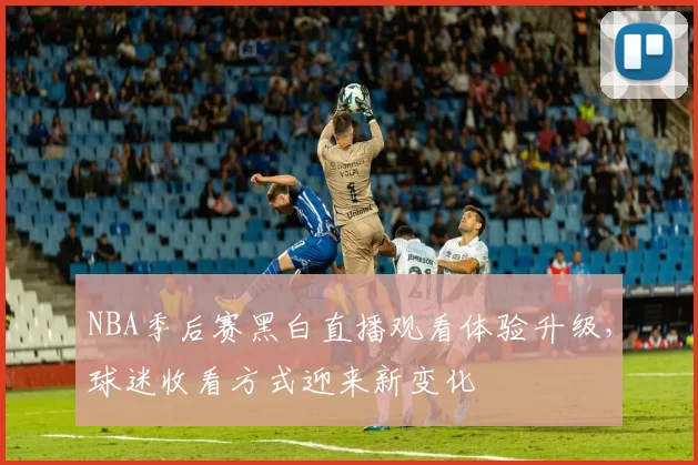 NBA季后赛黑白直播观看体验升级，球迷收看方式迎来新变化