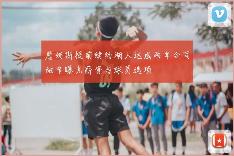 詹姆斯提前续约湖人达成两年合同细节曝光薪资与球员选项