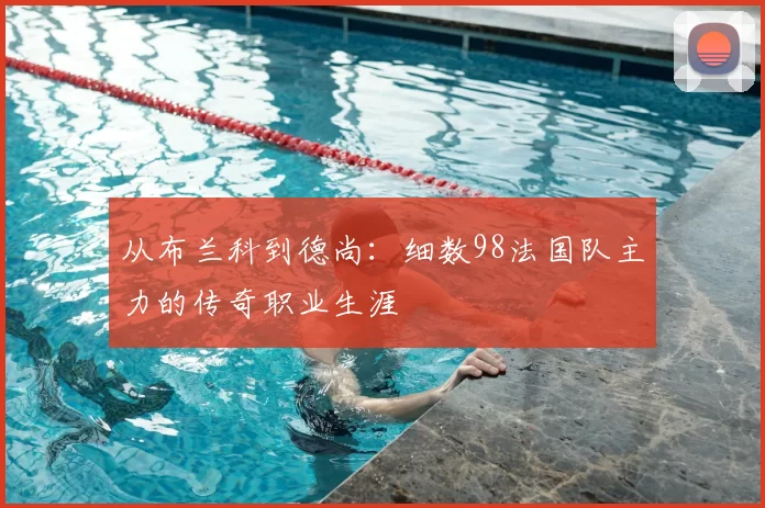 从布兰科到德尚：细数98法国队主力的传奇职业生涯