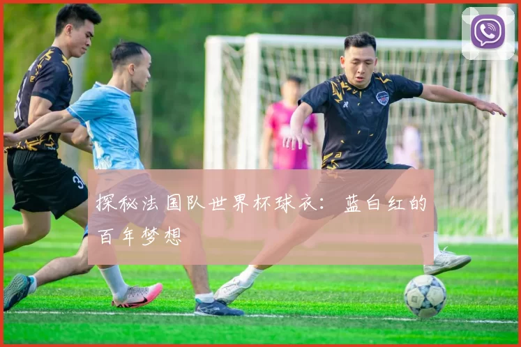 探秘法国队世界杯球衣：蓝白红的百年梦想