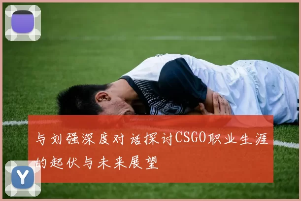与刘强深度对话探讨CSGO职业生涯的起伏与未来展望