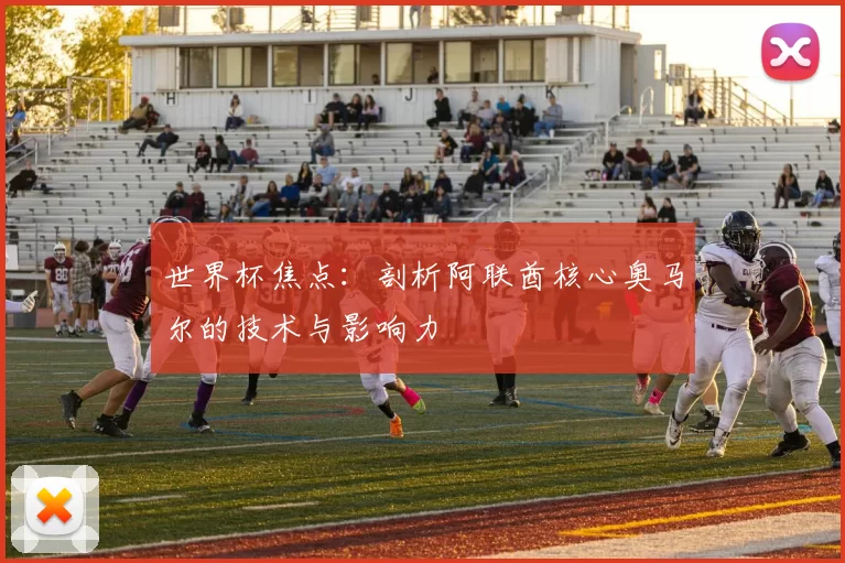 世界杯焦点：剖析阿联酋核心奥马尔的技术与影响力