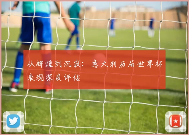 从辉煌到沉寂：意大利历届世界杯表现深度评估