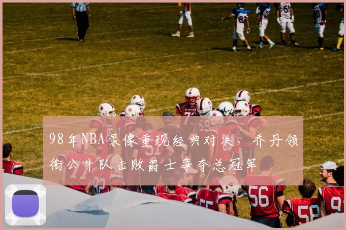 98年NBA录像重现经典对决，乔丹领衔公牛队击败爵士争夺总冠军