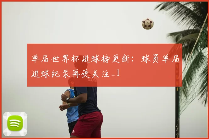 单届世界杯进球榜更新:球员单届进球纪录再受关注_1