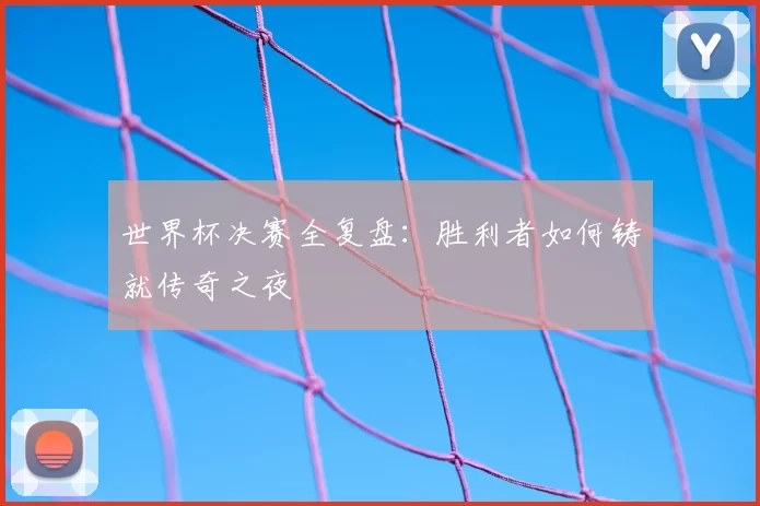 世界杯决赛全复盘：胜利者如何铸就传奇之夜