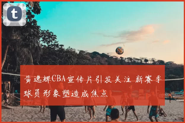 黄逸辉CBA宣传片引发关注 新赛季球员形象塑造成焦点