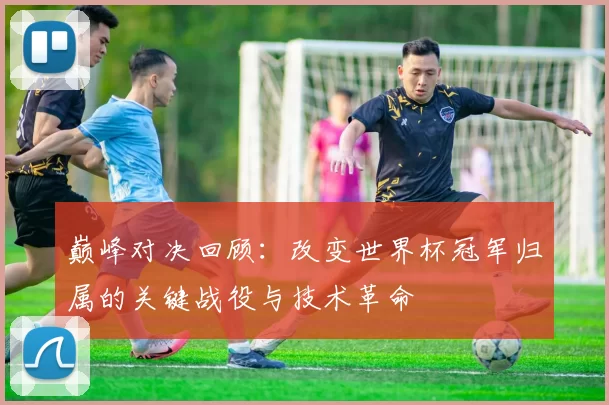 巅峰对决回顾：改变世界杯冠军归属的关键战役与技术革命