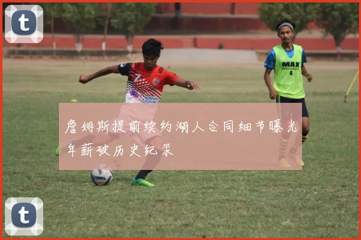 詹姆斯提前续约湖人合同细节曝光年薪破历史纪录